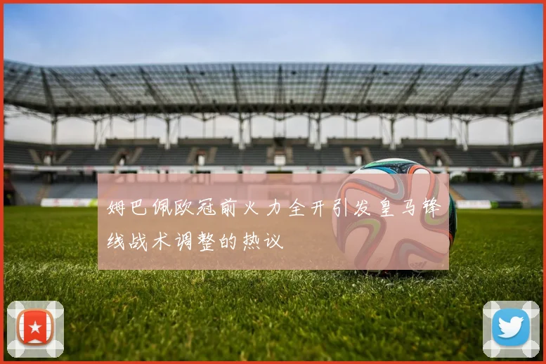 姆巴佩欧冠前火力全开引发皇马锋线战术调整的热议