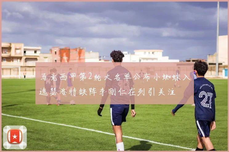 马竞西甲第2轮大名单公布小蜘蛛入选瑟洛特缺阵李刚仁在列引关注