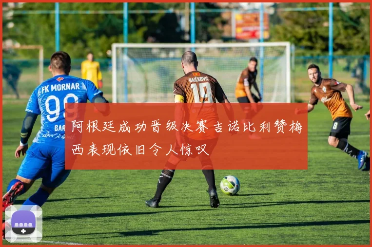 阿根廷成功晋级决赛吉诺比利赞梅西表现依旧令人惊叹