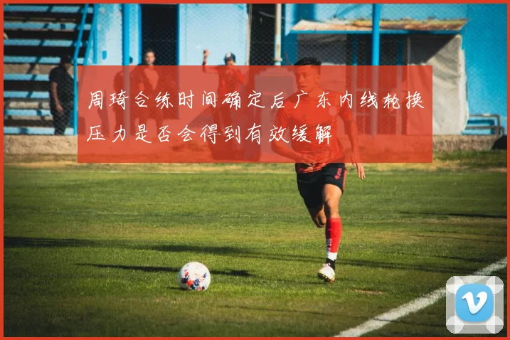 周琦合练时间确定后广东内线轮换压力是否会得到有效缓解