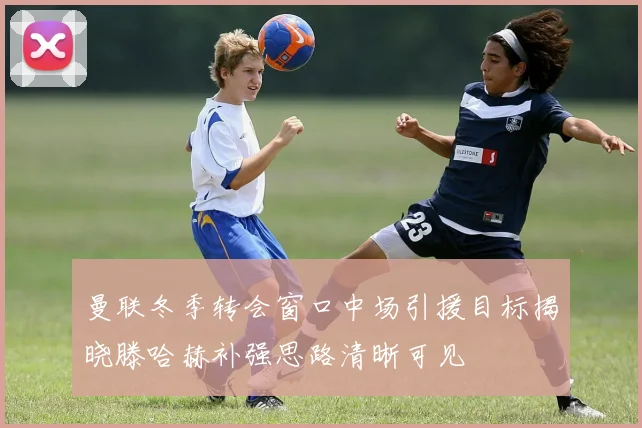 曼联冬季转会窗口中场引援目标揭晓滕哈赫补强思路清晰可见