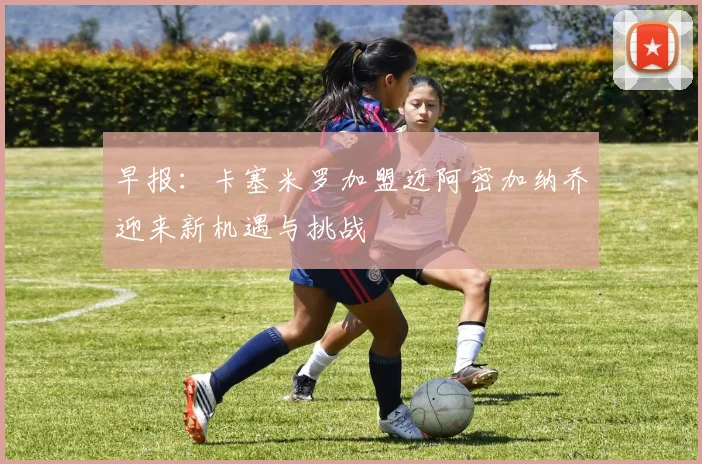 早报：卡塞米罗加盟迈阿密加纳乔迎来新机遇与挑战