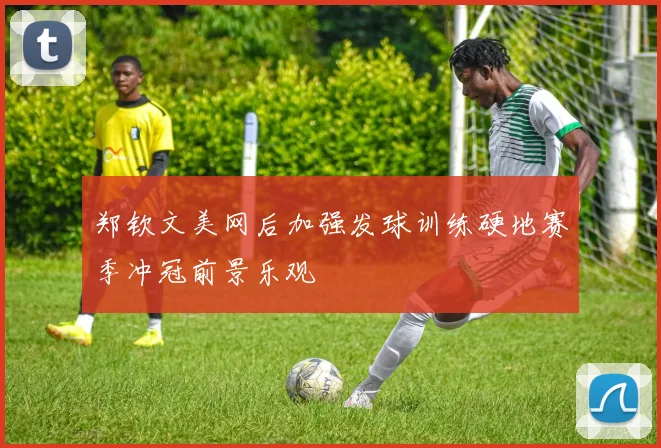 郑钦文美网后加强发球训练硬地赛季冲冠前景乐观