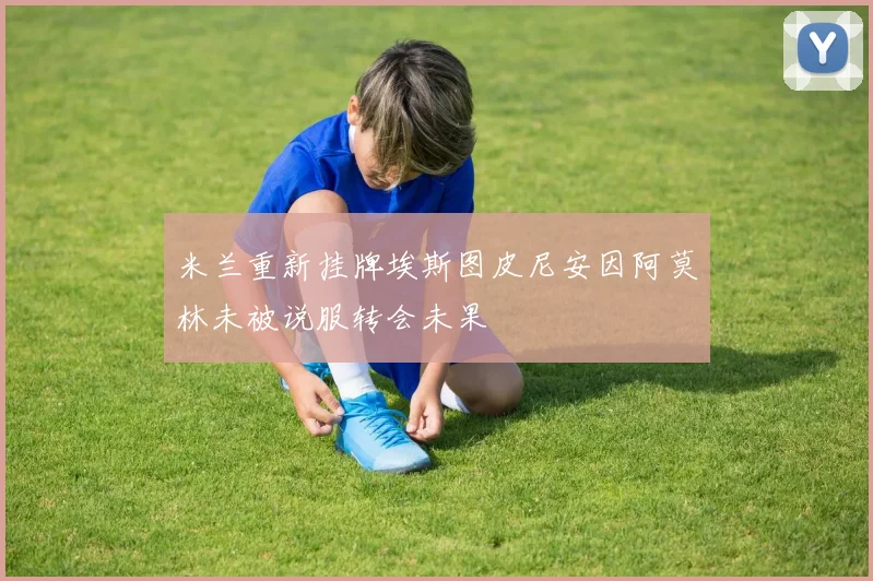 米兰重新挂牌埃斯图皮尼安因阿莫林未被说服转会未果